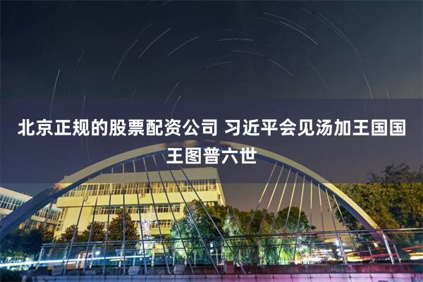 北京正规的股票配资公司 习近平会见汤加王国国王图普六世