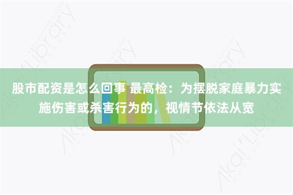 股市配资是怎么回事 最高检：为摆脱家庭暴力实施伤害或杀害行为的，视情节依法从宽