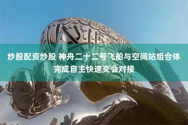炒股配资炒股 神舟二十二号飞船与空间站组合体完成自主快速交会对接
