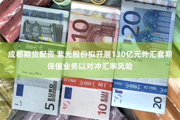 成都期货配资 紫光股份拟开展130亿元外汇套期保值业务以对冲汇率风险