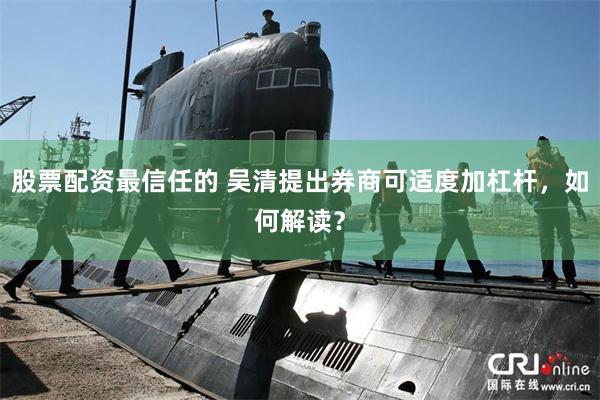 股票配资最信任的 吴清提出券商可适度加杠杆，如何解读？