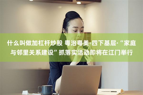 什么叫做加杠杆炒股 粤治粤美·四下基层·“家庭与邻里关系建设”抓落实活动即将在江门举行