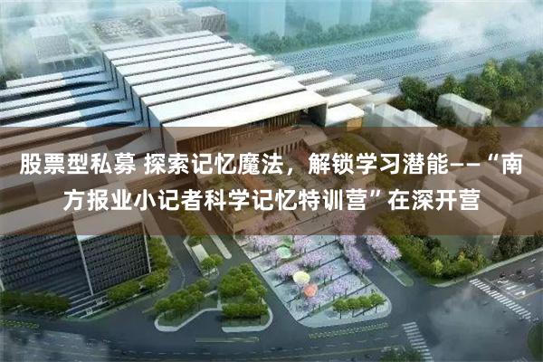 股票型私募 探索记忆魔法，解锁学习潜能——“南方报业小记者科学记忆特训营”在深开营