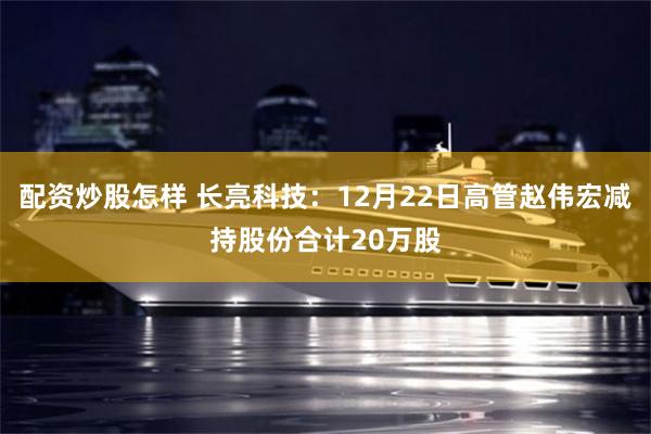 配资炒股怎样 长亮科技：12月22日高管赵伟宏减持股份合计20万股