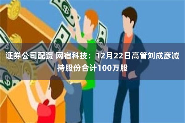 证券公司配资 网宿科技：12月22日高管刘成彦减持股份合计100万股
