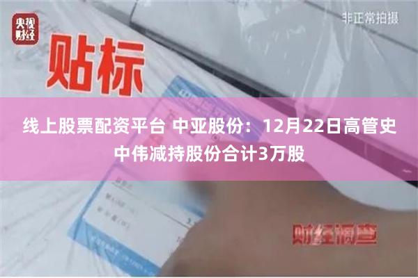 线上股票配资平台 中亚股份：12月22日高管史中伟减持股份合计3万股