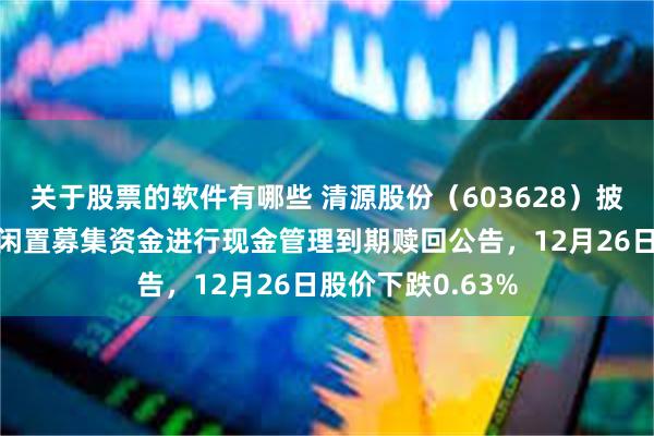 关于股票的软件有哪些 清源股份（603628）披露使用部分暂时闲置募集资金进行现金管理到期赎回公告，12月26日股价下跌0.63%