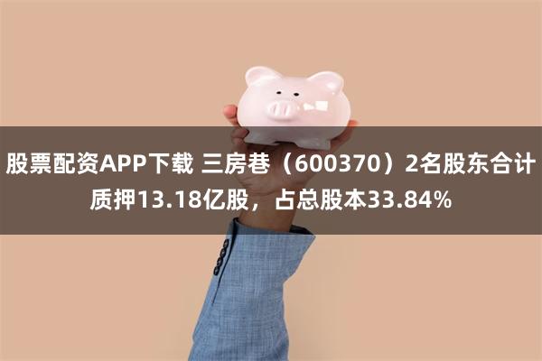 股票配资APP下载 三房巷(600370)2名股东合计质押13.18亿股,占总股本33.84%