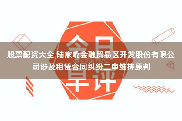 股票配资大全 陆家嘴金融贸易区开发股份有限公司涉及租赁合同纠纷二审维持原判