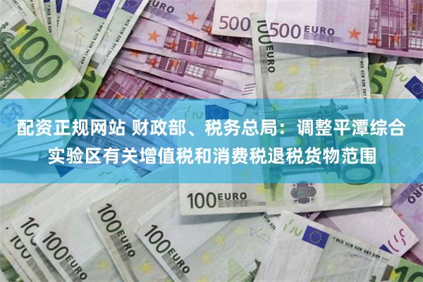 配资正规网站 财政部、税务总局:调整平潭综合实验区有关增值税和消费税退税货物范围