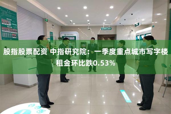 股指股票配资 中指研究院：一季度重点城市写字楼租金环比跌0.53%