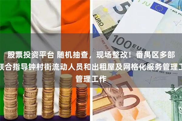 股票投资平台 随机抽查，现场整改！番禺区多部门联合指导钟村街流动人员和出租屋及网格化服务管理工作