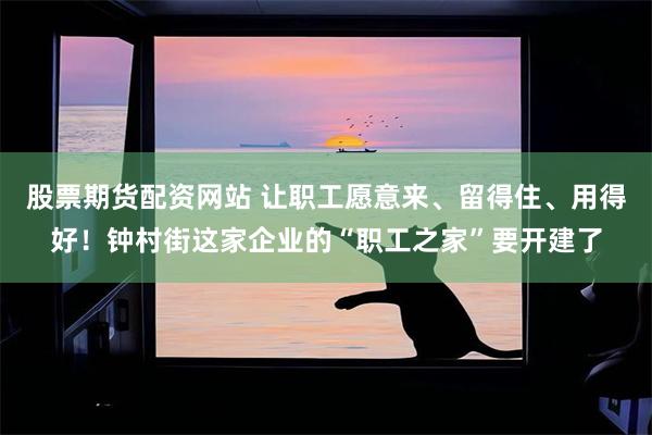 股票期货配资网站 让职工愿意来、留得住、用得好！钟村街这家企业的“职工之家”要开建了