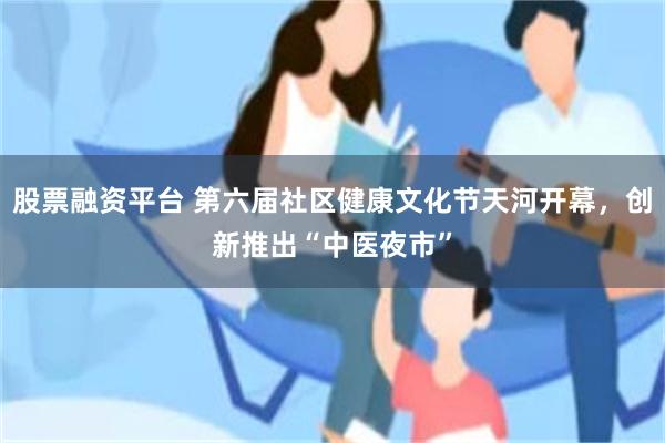 股票融资平台 第六届社区健康文化节天河开幕，创新推出“中医夜市”