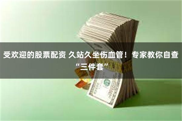 受欢迎的股票配资 久站久坐伤血管！专家教你自查“三件套”