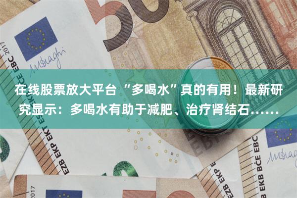 在线股票放大平台 “多喝水”真的有用！最新研究显示：多喝水有助于减肥、治疗肾结石……
