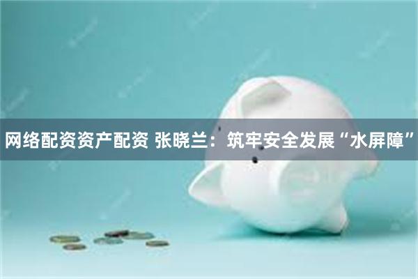 网络配资资产配资 张晓兰：筑牢安全发展“水屏障”