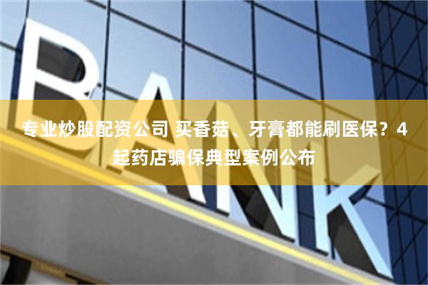 专业炒股配资公司 买香菇、牙膏都能刷医保？4起药店骗保典型案例公布