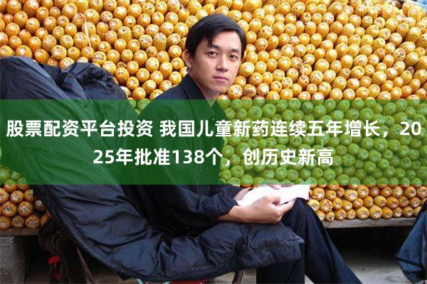 股票配资平台投资 我国儿童新药连续五年增长，2025年批准138个，创历史新高