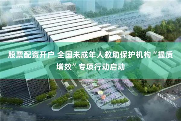 股票配资开户 全国未成年人救助保护机构“提质增效”专项行动启动