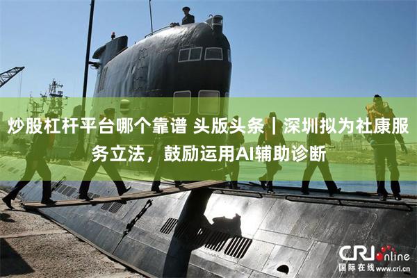 炒股杠杆平台哪个靠谱 头版头条｜深圳拟为社康服务立法，鼓励运用AI辅助诊断