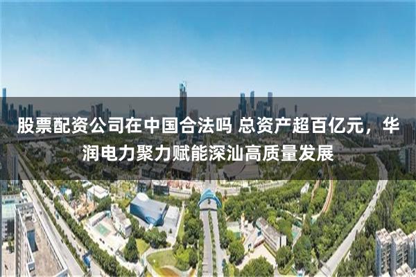 股票配资公司在中国合法吗 总资产超百亿元，华润电力聚力赋能深汕高质量发展