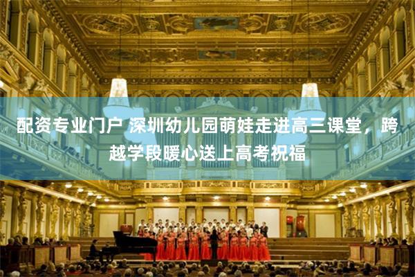 配资专业门户 深圳幼儿园萌娃走进高三课堂，跨越学段暖心送上高考祝福