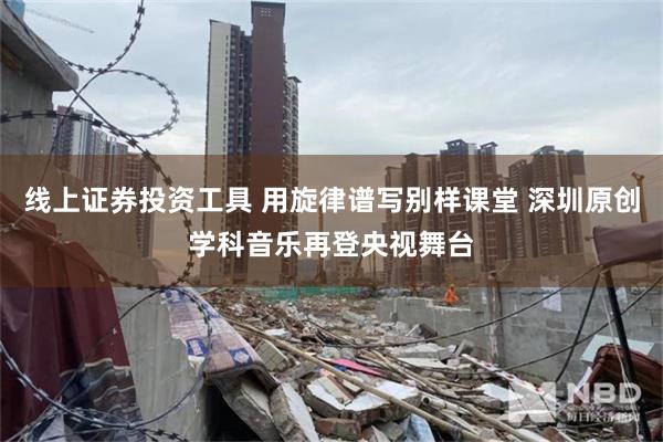 线上证券投资工具 用旋律谱写别样课堂 深圳原创学科音乐再登央视舞台