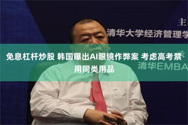 免息杠杆炒股 韩国曝出AI眼镜作弊案 考虑高考禁用同类用品