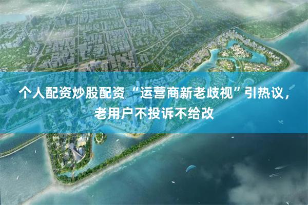 个人配资炒股配资 “运营商新老歧视”引热议,老用户不投诉不给改
