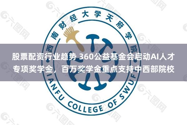 股票配资行业趋势 360公益基金会启动AI人才专项奖学金，百万奖学金重点支持中西部院校
