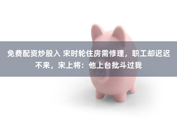 免费配资炒股入 宋时轮住房需修理，职工却迟迟不来，宋上将：他上台批斗过我