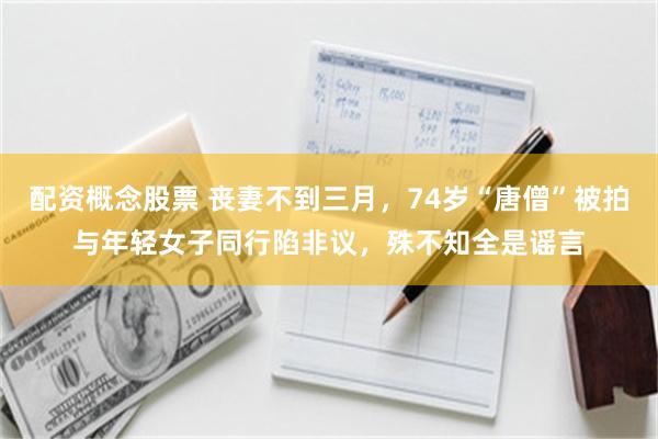 配资概念股票 丧妻不到三月，74岁“唐僧”被拍与年轻女子同行陷非议，殊不知全是谣言