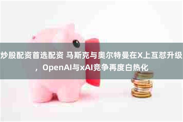 炒股配资首选配资 马斯克与奥尔特曼在X上互怼升级，OpenAI与xAI竞争再度白热化