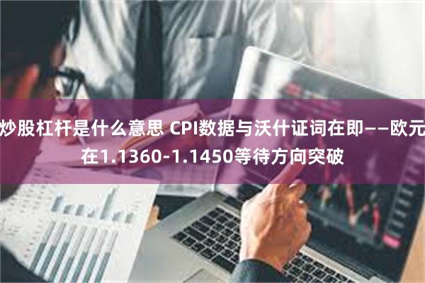 炒股杠杆是什么意思 CPI数据与沃什证词在即——欧元在1.1360-1.1450等待方向突破