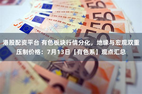 港股配资平台 有色板块行情分化，地缘与宏观双重压制价格：7月13日【有色系】观点汇总