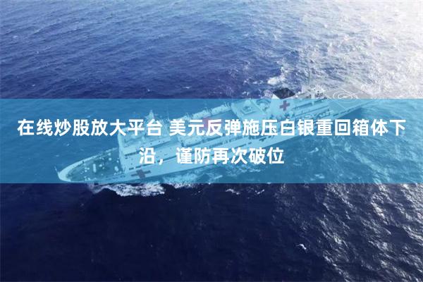 在线炒股放大平台 美元反弹施压白银重回箱体下沿，谨防再次破位