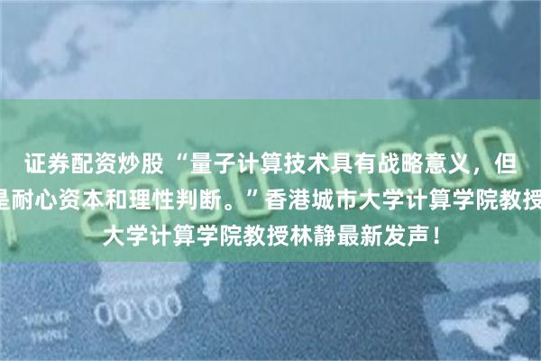 证券配资炒股 “量子计算技术具有战略意义，但当下更需要的是耐心资本和理性判断。”香港城市大学计算学院教授林静最新发声！