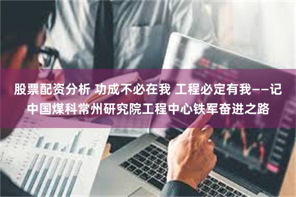 股票配资分析 功成不必在我 工程必定有我——记中国煤科常州研究院工程中心铁军奋进之路