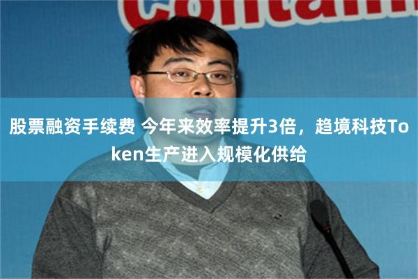 股票融资手续费 今年来效率提升3倍,趋境科技Token生产进入规模化供给