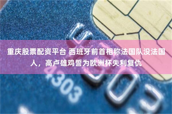 重庆股票配资平台 西班牙前首相称法国队没法国人,高卢雄鸡誓为欧洲杯失利复仇