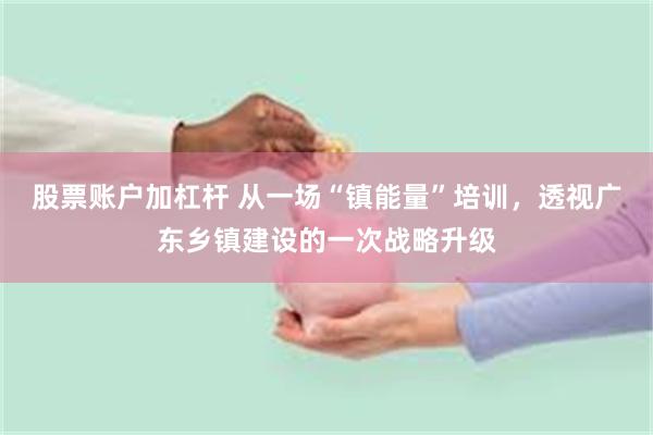 股票账户加杠杆 从一场“镇能量”培训，透视广东乡镇建设的一次战略升级