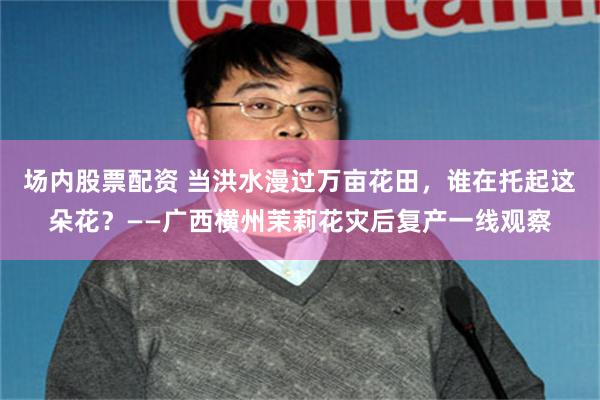 场内股票配资 当洪水漫过万亩花田，谁在托起这朵花？——广西横州茉莉花灾后复产一线观察
