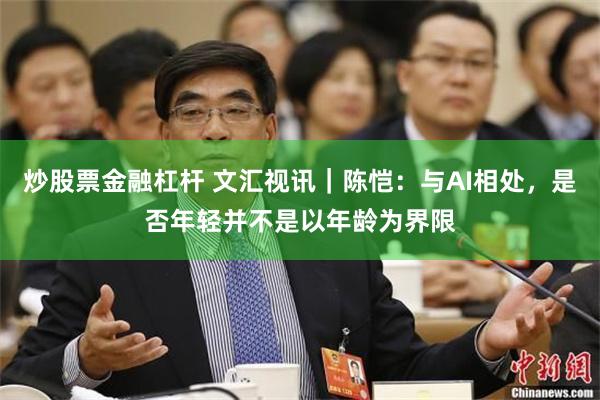 炒股票金融杠杆 文汇视讯｜陈恺：与AI相处，是否年轻并不是以年龄为界限