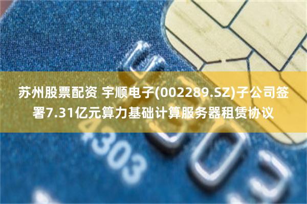 苏州股票配资 宇顺电子(002289.SZ)子公司签署7.31亿元算力基础计算服务器租赁协议