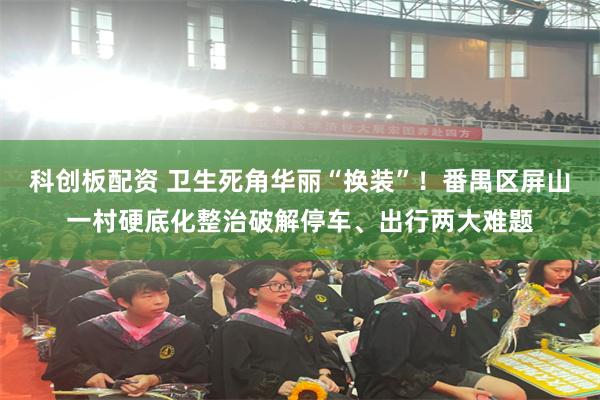 科创板配资 卫生死角华丽“换装”!番禺区屏山一村硬底化整治破解停车、出行两大难题