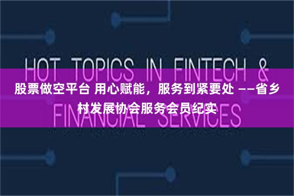 股票做空平台 用心赋能，服务到紧要处 ——省乡村发展协会服务会员纪实