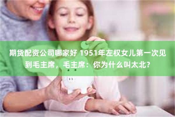 期货配资公司哪家好 1951年左权女儿第一次见到毛主席，毛主席：你为什么叫太北？