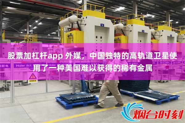 股票加杠杆app 外媒，中国独特的高轨道卫星使用了一种美国难以获得的稀有金属