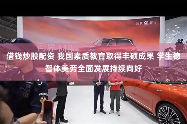 借钱炒股配资 我国素质教育取得丰硕成果 学生德智体美劳全面发展持续向好